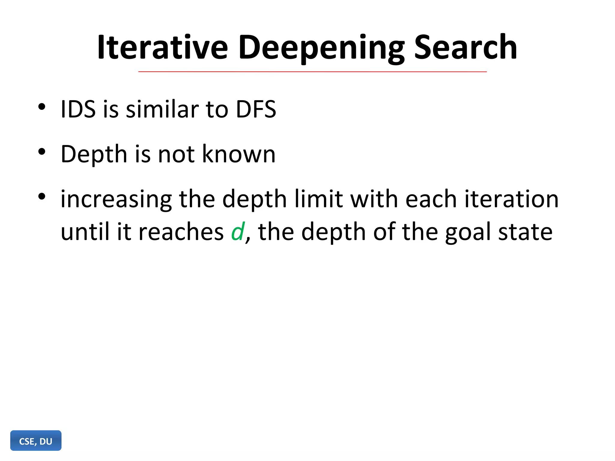 Iterative Deepening Search
• IDS is similar to DFS
• Depth is not known
• increasing the depth limit with each iteration
until it reaches d, the depth of the goal state
CSE, DU
 