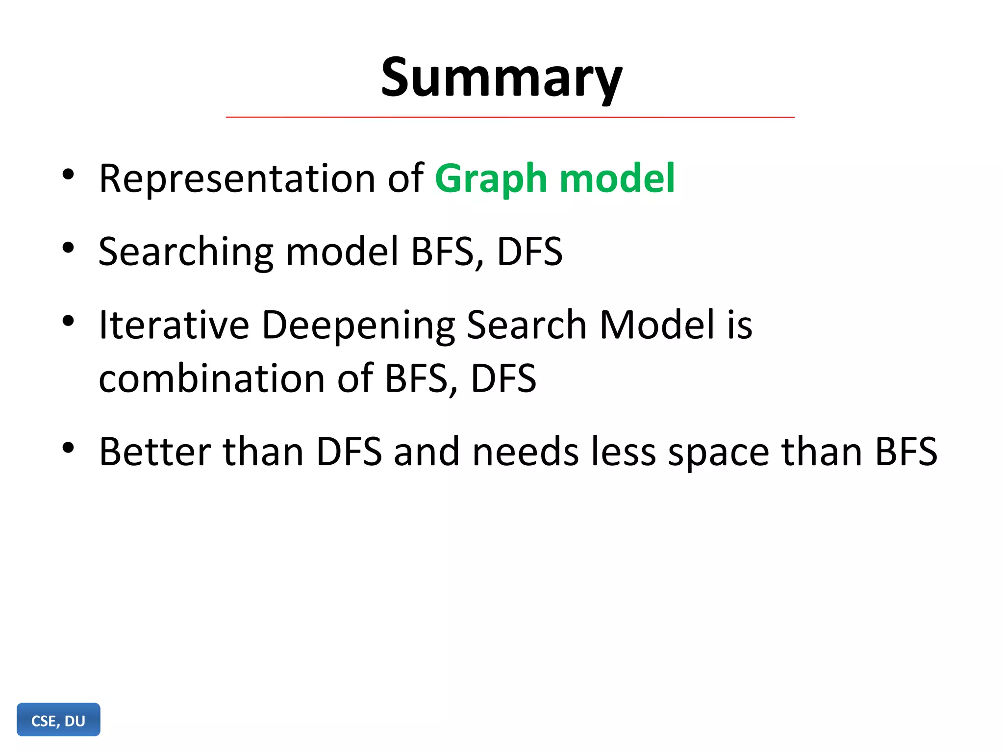 Summary
• Representation of Graph model
• Searching model BFS, DFS
• Iterative Deepening Search Model is
combination of BFS, DFS
• Better than DFS and needs less space than BFS
CSE, DU
 