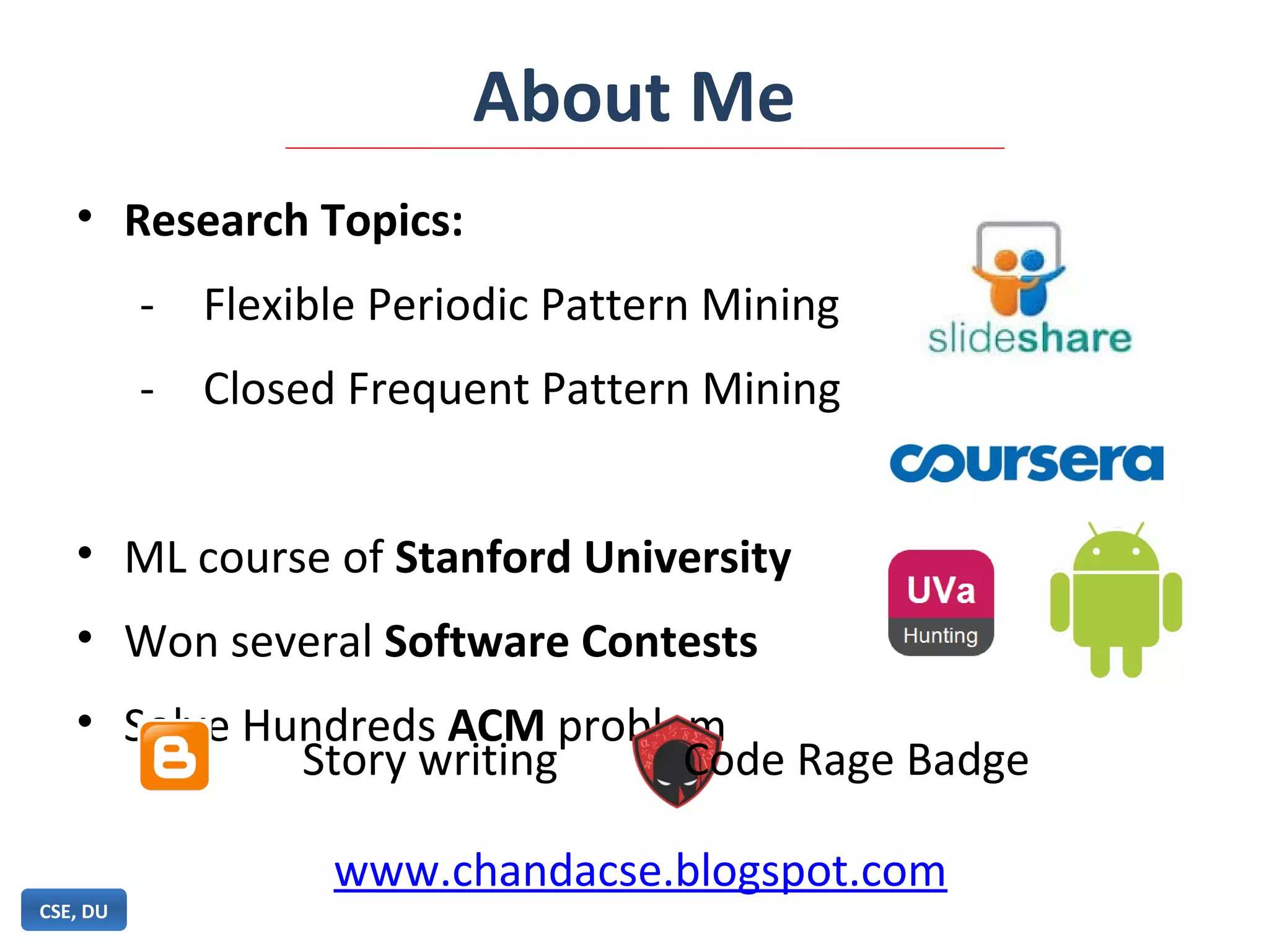 About Me
• Research Topics:
- Flexible Periodic Pattern Mining
- Closed Frequent Pattern Mining
• ML course of Stanford University
• Won several Software Contests
• Solve Hundreds ACM problem
CSE, DU
Story writing Code Rage Badge
www.chandacse.blogspot.com
 