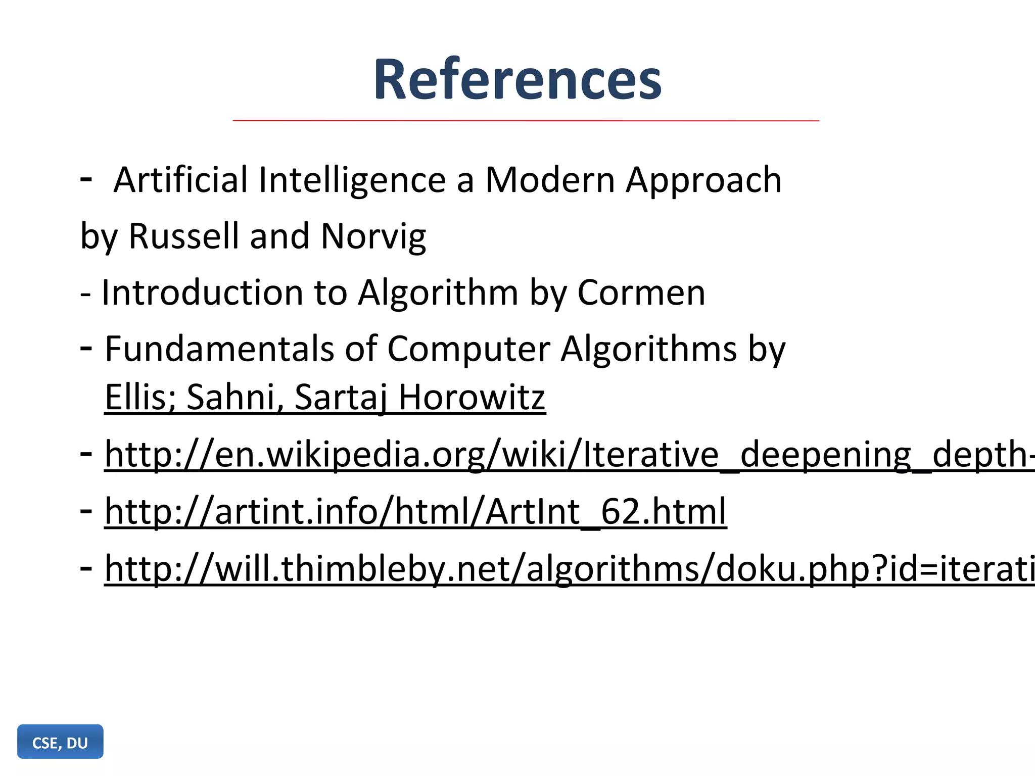 References
CSE, DU
- Artificial Intelligence a Modern Approach
by Russell and Norvig
- Introduction to Algorithm by Cormen
- Fundamentals of Computer Algorithms by
Ellis; Sahni, Sartaj Horowitz
- http://en.wikipedia.org/wiki/Iterative_deepening_depth-
- http://artint.info/html/ArtInt_62.html
- http://will.thimbleby.net/algorithms/doku.php?id=iterati
 