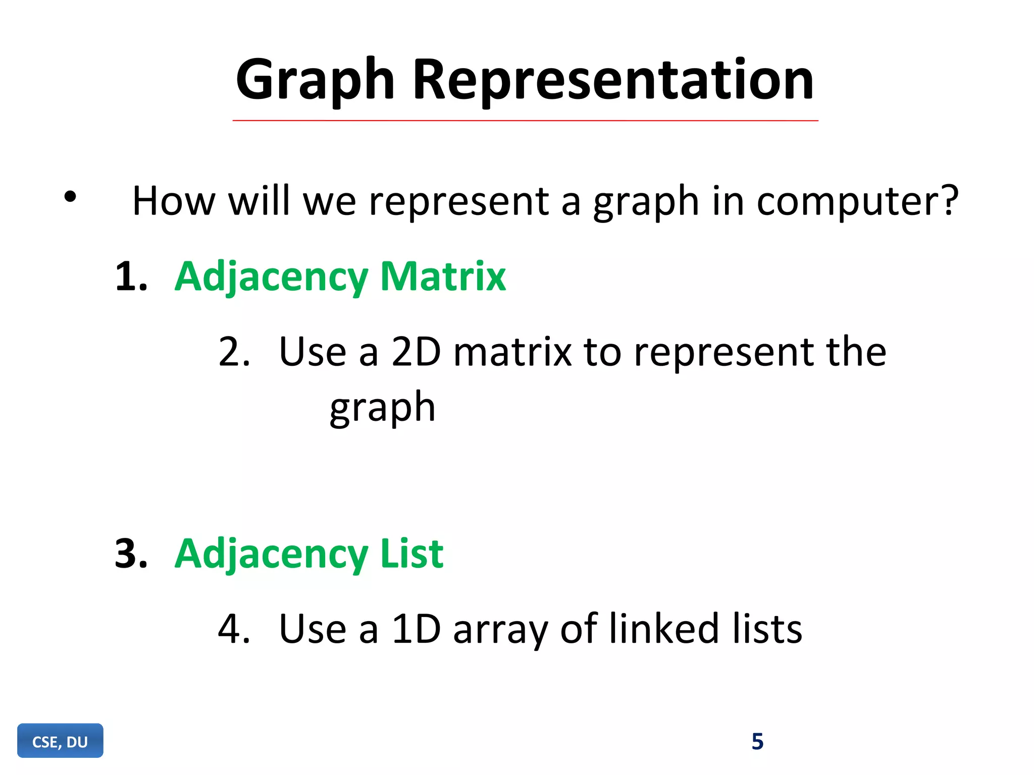 Graph Representation
• How will we represent a graph in computer?
1. Adjacency Matrix
2. Use a 2D matrix to represent the
graph
3. Adjacency List
4. Use a 1D array of linked lists
5CSE, DU
 