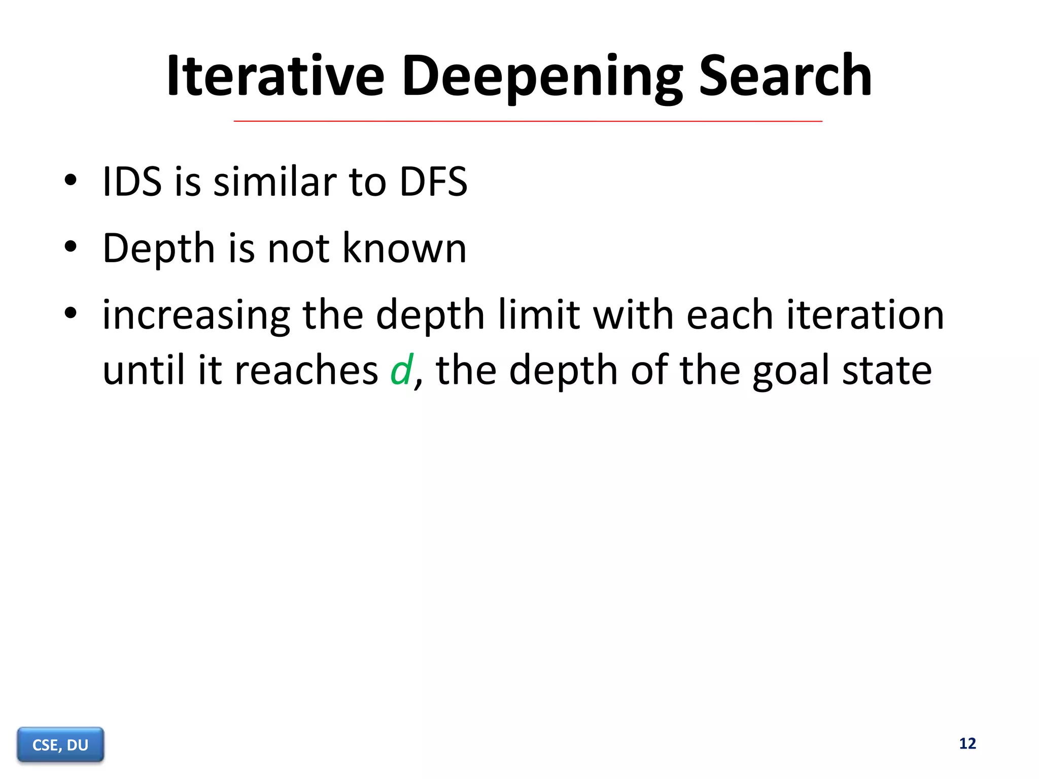 Iterative Deepening Search
• IDS is similar to DFS
• Depth is not known
• increasing the depth limit with each iteration
until it reaches d, the depth of the goal state
12CSE, DU
 