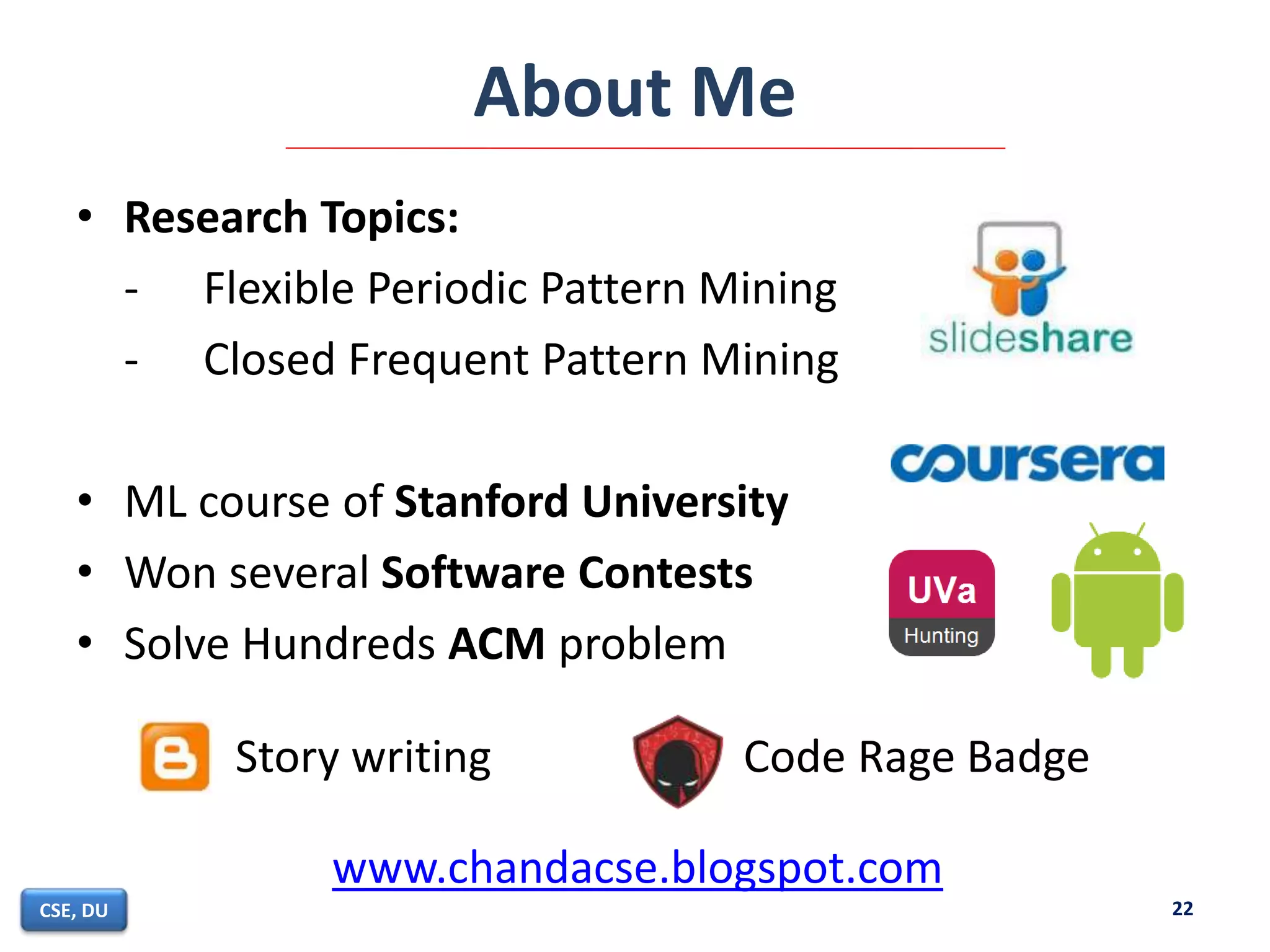 About Me
• Research Topics:
- Flexible Periodic Pattern Mining
- Closed Frequent Pattern Mining
• ML course of Stanford University
• Won several Software Contests
• Solve Hundreds ACM problem
22CSE, DU
Story writing Code Rage Badge
www.chandacse.blogspot.com
 