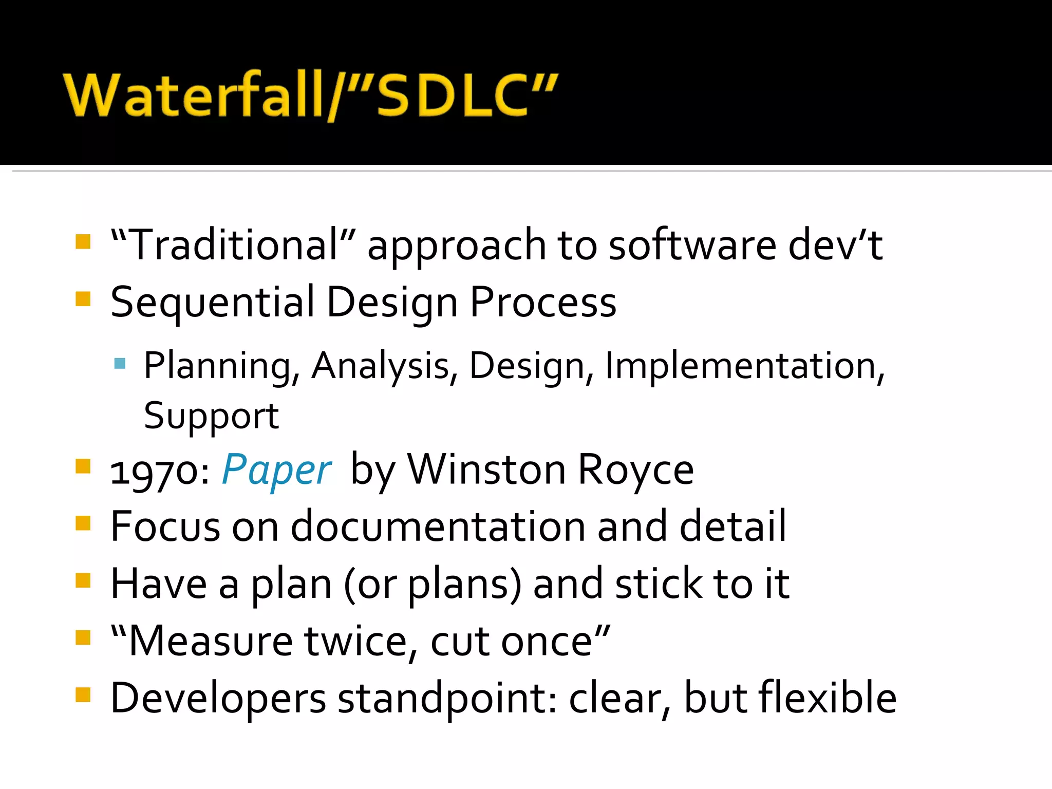 “ Traditional” approach to software dev’t Sequential Design Process Planning, Analysis, Design, Implementation, Support 1970:  Paper   by Winston Royce Focus on documentation and detail Have a plan (or plans) and stick to it “ Measure twice, cut once” Developers standpoint: clear, but flexible 