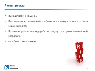 12
Риски проекта
• Низкий уровень команды
• Неправильно истолкованные требования к проекту или недостаточное
внимание к ним
• Полное отсутствие или недоработка стандартов и практик совместной
разработки
• Ошибки в планировании
 