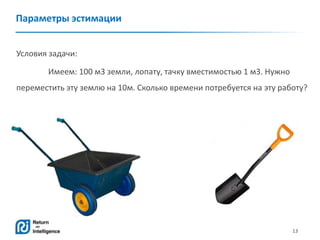 13
Параметры эстимации
Условия задачи:
Имеем: 100 м3 земли, лопату, тачку вместимостью 1 м3. Нужно
переместить эту землю на 10м. Сколько времени потребуется на эту работу?
 