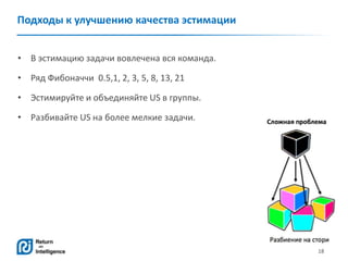 18
Подходы к улучшению качества эстимации
• В эстимацию задачи вовлечена вся команда.
• Ряд Фибоначчи 0.5,1, 2, 3, 5, 8, 13, 21
• Эстимируйте и объединяйте US в группы.
• Разбивайте US на более мелкие задачи.
 