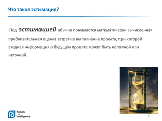 5
Что такое эстимация?
Под эстимацией обычно понимается математически вычисленная
приблизительная оценка затрат на выполнение проекта, при которой
входная информация о будущем проекте может быть неполной или
неточной.
 