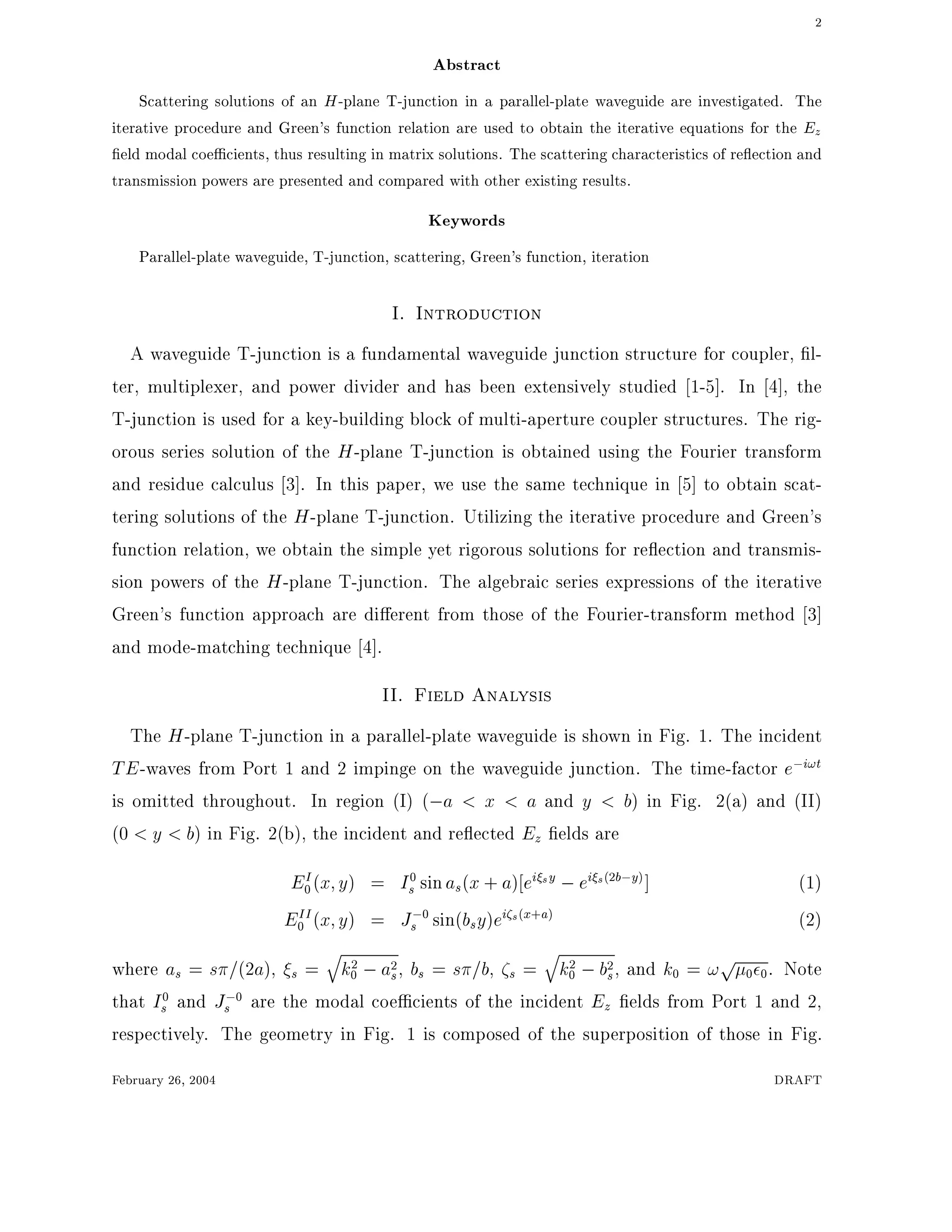 2
Abstract
Scattering solutions of an H-plane T-junction in a parallel-plate waveguide are investigated. The
iterative procedure and Green's function relation are used to obtain the iterative equations for the Ez
eld modal coe cients, thus resulting in matrix solutions. The scattering characteristics of re ection and
transmission powers are presented and compared with other existing results.
Keywords
Parallel-plate waveguide, T-junction, scattering, Green's function, iteration
I. Introduction
A waveguide T-junction is a fundamental waveguide junction structure for coupler, l-
ter, multiplexer, and power divider and has been extensively studied 1-5]. In 4], the
T-junction is used for a key-building block of multi-aperture coupler structures. The rig-
orous series solution of the H-plane T-junction is obtained using the Fourier transform
and residue calculus 3]. In this paper, we use the same technique in 5] to obtain scat-
tering solutions of the H-plane T-junction. Utilizing the iterative procedure and Green's
function relation, we obtain the simple yet rigorous solutions for re ection and transmis-
sion powers of the H-plane T-junction. The algebraic series expressions of the iterative
Green's function approach are di erent from those of the Fourier-transform method 3]
and mode-matching technique 4].
II. Field Analysis
The H-plane T-junction in a parallel-plate waveguide is shown in Fig. 1. The incident
TE-waves from Port 1 and 2 impinge on the waveguide junction. The time-factor e;i!t
is omitted throughout. In region (I) (;a < x < a and y < b) in Fig. 2(a) and (II)
(0 < y < b) in Fig. 2(b), the incident and re ected Ez elds are
EI
0(x y) = I0
s sinas(x + a) ei sy ;ei s(2b;y)] (1)
EII
0 (x y) = J;0
s sin(bsy)ei s(x+a) (2)
where as = s =(2a), s =
q
k2
0 ;a2
s, bs = s =b, s =
q
k2
0 ;b2
s, and k0 = !p
0 0. Note
that I0
s and J;0
s are the modal coe cients of the incident Ez elds from Port 1 and 2,
respectively. The geometry in Fig. 1 is composed of the superposition of those in Fig.
February 26, 2004 DRAFT
 