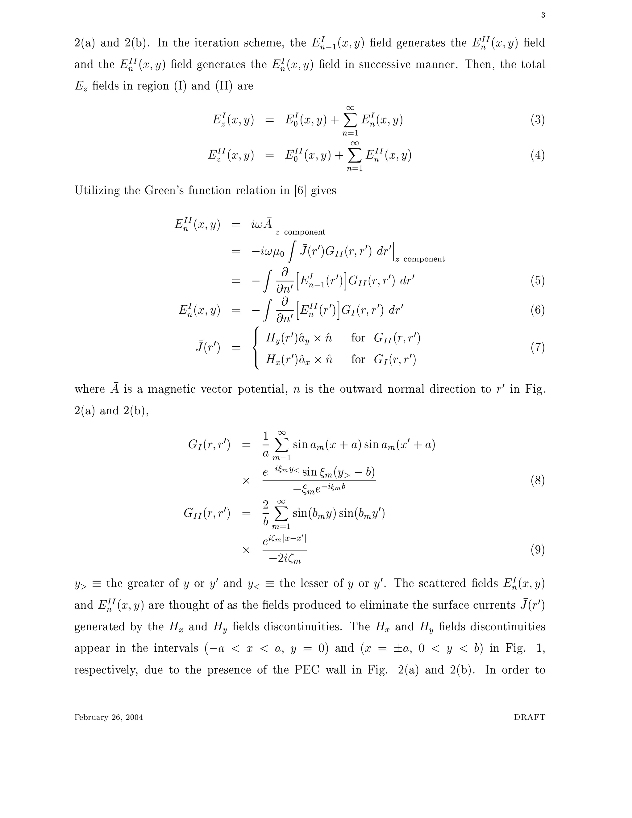 3
2(a) and 2(b). In the iteration scheme, the EI
n;1(x y) eld generates the EII
n (x y) eld
and the EII
n (x y) eld generates the EI
n(x y) eld in successive manner. Then, the total
Ez elds in region (I) and (II) are
EI
z(x y) = EI
0(x y) +
1X
n=1
EI
n(x y) (3)
EII
z (x y) = EII
0 (x y) +
1X
n=1
EII
n (x y) (4)
Utilizing the Green's function relation in 6] gives
EII
n (x y) = i!A z component
= ;i! 0
Z
J(r0)GII(r r0) dr0
z component
= ;
Z
@
@n0
h
EI
n;1(r0)
i
GII(r r0) dr0 (5)
EI
n(x y) = ;
Z
@
@n0
h
EII
n (r0)
i
GI(r r0) dr0 (6)
J(r0) =
8
><
>:
Hy(r0)^ay ^n for GII(r r0)
Hx(r0)^ax ^n for GI(r r0)
(7)
where A is a magnetic vector potential, n is the outward normal direction to r0 in Fig.
2(a) and 2(b),
GI(r r0) = 1
a
1X
m=1
sinam(x + a)sinam(x0 + a)
e;i my< sin m(y> ;b)
; me;i mb (8)
GII(r r0) = 2
b
1X
m=1
sin(bmy)sin(bmy0)
ei mjx;x0
j
;2i m
(9)
y> the greater of y or y0 and y< the lesser of y or y0. The scattered elds EI
n(x y)
and EII
n (x y) are thought of as the elds produced to eliminate the surface currents J(r0)
generated by the Hx and Hy elds discontinuities. The Hx and Hy elds discontinuities
appear in the intervals (;a < x < a, y = 0) and (x = a, 0 < y < b) in Fig. 1,
respectively, due to the presence of the PEC wall in Fig. 2(a) and 2(b). In order to
February 26, 2004 DRAFT
 