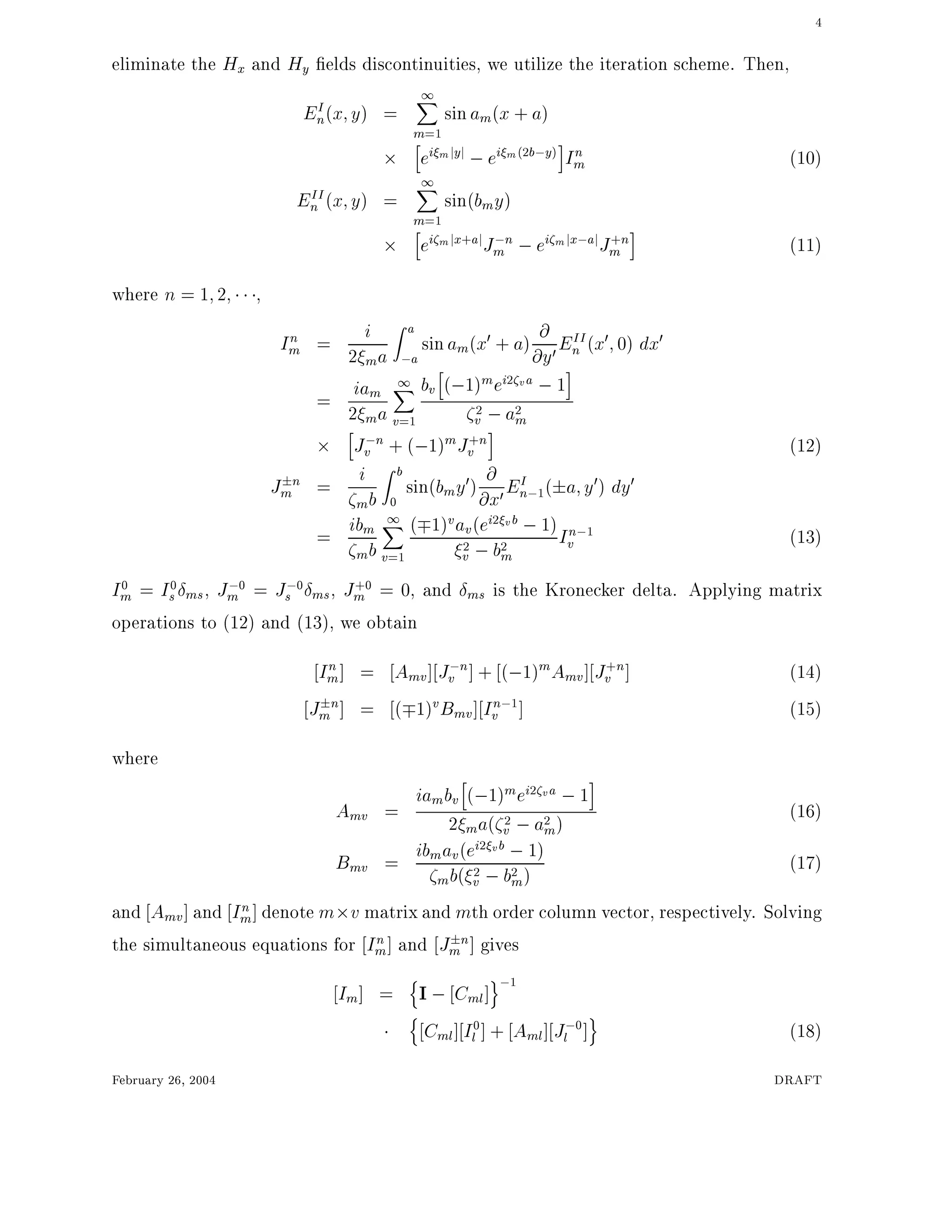 4
eliminate the Hx and Hy elds discontinuities, we utilize the iteration scheme. Then,
EI
n(x y) =
1X
m=1
sinam(x + a)
h
ei mjyj ;ei m(2b;y)
i
In
m (10)
EII
n (x y) =
1X
m=1
sin(bmy)
h
ei mjx+ajJ;n
m ;ei mjx;ajJ+n
m
i
(11)
where n = 1 2 ,
In
m = i
2 ma
Z a
;a
sinam(x0 + a) @
@y0EII
n (x0 0) dx0
= iam
2 ma
1X
v=1
bv
h
(;1)mei2 va ;1
i
2
v ;a2
mh
J;n
v + (;1)mJ+n
v
i
(12)
J n
m = i
mb
Z b
0
sin(bmy0) @
@x0EI
n;1( a y0) dy0
= ibm
mb
1X
v=1
( 1)vav(ei2 vb ;1)
2
v ;b2
m
In;1
v (13)
I0
m = I0
s ms, J;0
m = J;0
s ms, J+0
m = 0, and ms is the Kronecker delta. Applying matrix
operations to (12) and (13), we obtain
In
m] = Amv] J;n
v ] + (;1)mAmv] J+n
v ] (14)
J n
m ] = ( 1)vBmv] In;1
v ] (15)
where
Amv =
iambv
h
(;1)mei2 va ;1
i
2 ma( 2
v ;a2
m)
(16)
Bmv = ibmav(ei2 vb ;1)
mb( 2
v ;b2
m)
(17)
and Amv] and In
m] denote m v matrix and mth order column vector, respectively. Solving
the simultaneous equations for In
m] and J n
m ] gives
Im] =
n
I ; Cml]
o;1
n
Cml] I0
l ] + Aml] J;0
l ]
o
(18)
February 26, 2004 DRAFT
 