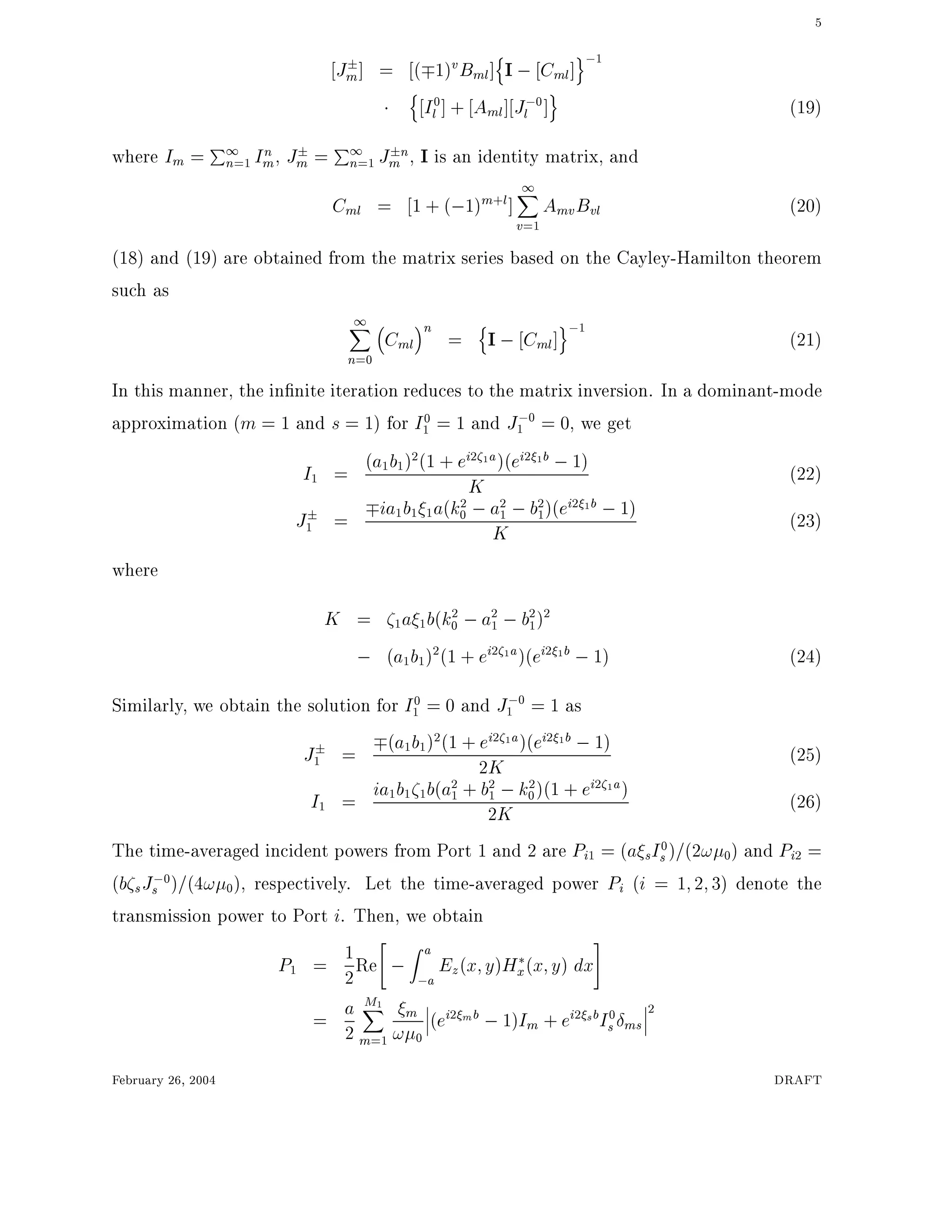 5
Jm] = ( 1)vBml]
n
I ; Cml]
o;1
n
I0
l ] + Aml] J;0
l ]
o
(19)
where Im = P1
n=1 In
m, Jm = P1
n=1 J n
m , I is an identity matrix, and
Cml = 1 + (;1)m+l]
1X
v=1
AmvBvl (20)
(18) and (19) are obtained from the matrix series based on the Cayley-Hamilton theorem
such as
1X
n=0
Cml
n
=
n
I ; Cml]
o;1
(21)
In this manner, the in nite iteration reduces to the matrix inversion. In a dominant-mode
approximation (m = 1 and s = 1) for I0
1 = 1 and J;0
1 = 0, we get
I1 = (a1b1)2(1 + ei2 1a)(ei2 1b ;1)
K (22)
J1 = ia1b1 1a(k2
0 ;a2
1 ;b2
1)(ei2 1b ;1)
K (23)
where
K = 1a 1b(k2
0 ;a2
1 ;b2
1)2
; (a1b1)2(1 + ei2 1a)(ei2 1b ;1) (24)
Similarly, we obtain the solution for I0
1 = 0 and J;0
1 = 1 as
J1 = (a1b1)2(1 + ei2 1a)(ei2 1b ;1)
2K (25)
I1 = ia1b1 1b(a2
1 + b2
1 ;k2
0)(1 + ei2 1a)
2K (26)
The time-averaged incident powers from Port 1 and 2 are Pi1 = (a sI0
s)=(2! 0) and Pi2 =
(b sJ;0
s )=(4! 0), respectively. Let the time-averaged power Pi (i = 1 2 3) denote the
transmission power to Port i. Then, we obtain
P1 = 1
2Re
"
;
Z a
;a
Ez(x y)Hx(x y) dx
#
= a
2
M1X
m=1
m
! 0
(ei2 mb ;1)Im + ei2 sbI0
s ms
2
February 26, 2004 DRAFT
 