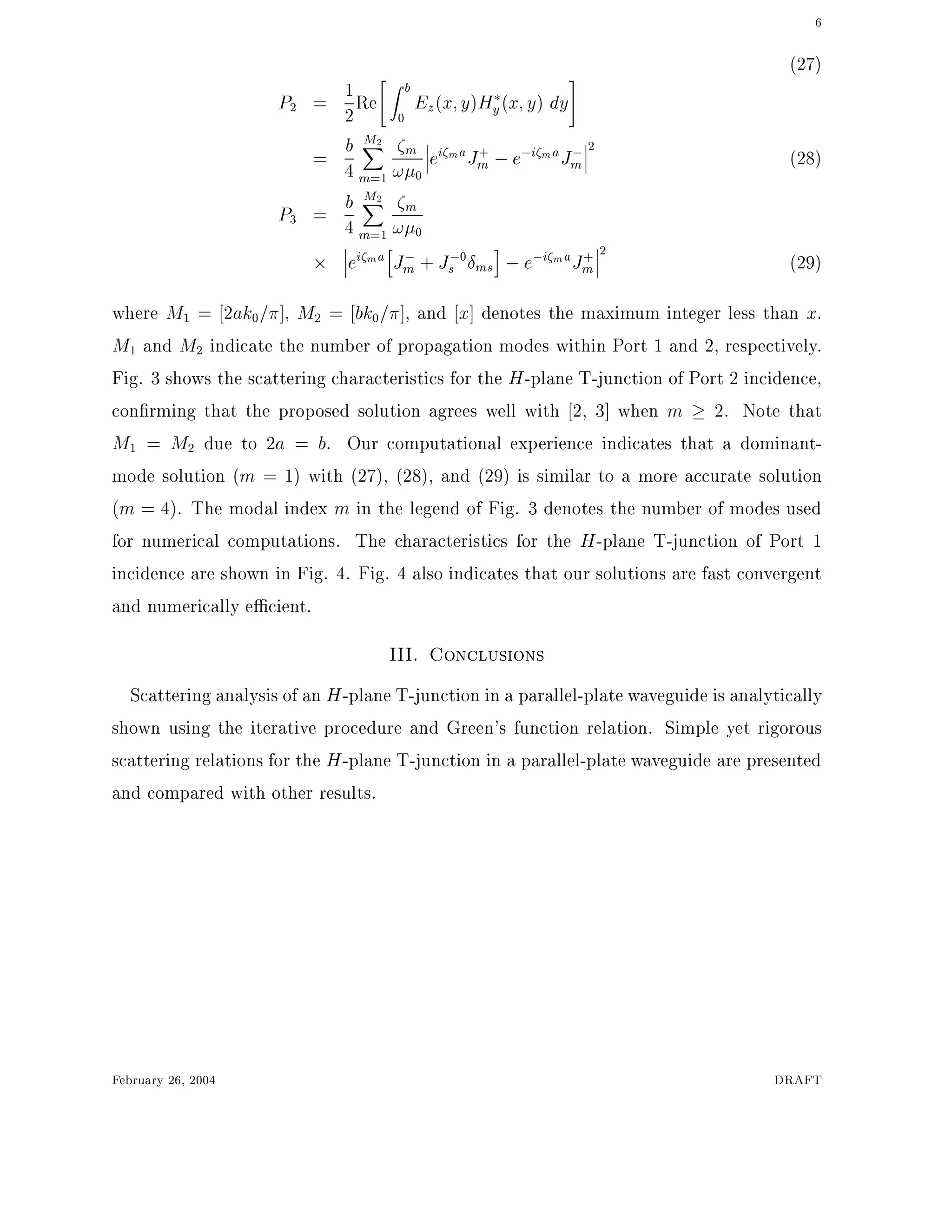 6
(27)
P2 = 1
2
Re
"
Z b
0
Ez(x y)Hy(x y) dy
#
= b
4
M2X
m=1
m
! 0
ei maJ+
m ;e;i maJ;
m
2
(28)
P3 = b
4
M2X
m=1
m
! 0
ei ma
h
J;
m + J;0
s ms
i
;e;i maJ+
m
2
(29)
where M1 = 2ak0= ], M2 = bk0= ], and x] denotes the maximum integer less than x.
M1 and M2 indicate the number of propagation modes within Port 1 and 2, respectively.
Fig. 3 shows the scattering characteristics for the H-plane T-junction of Port 2 incidence,
con rming that the proposed solution agrees well with 2, 3] when m 2. Note that
M1 = M2 due to 2a = b. Our computational experience indicates that a dominant-
mode solution (m = 1) with (27), (28), and (29) is similar to a more accurate solution
(m = 4). The modal index m in the legend of Fig. 3 denotes the number of modes used
for numerical computations. The characteristics for the H-plane T-junction of Port 1
incidence are shown in Fig. 4. Fig. 4 also indicates that our solutions are fast convergent
and numerically e cient.
III. Conclusions
Scattering analysis of an H-plane T-junction in a parallel-plate waveguide is analytically
shown using the iterative procedure and Green's function relation. Simple yet rigorous
scattering relations for the H-plane T-junction in a parallel-plate waveguide are presented
and compared with other results.
February 26, 2004 DRAFT
 