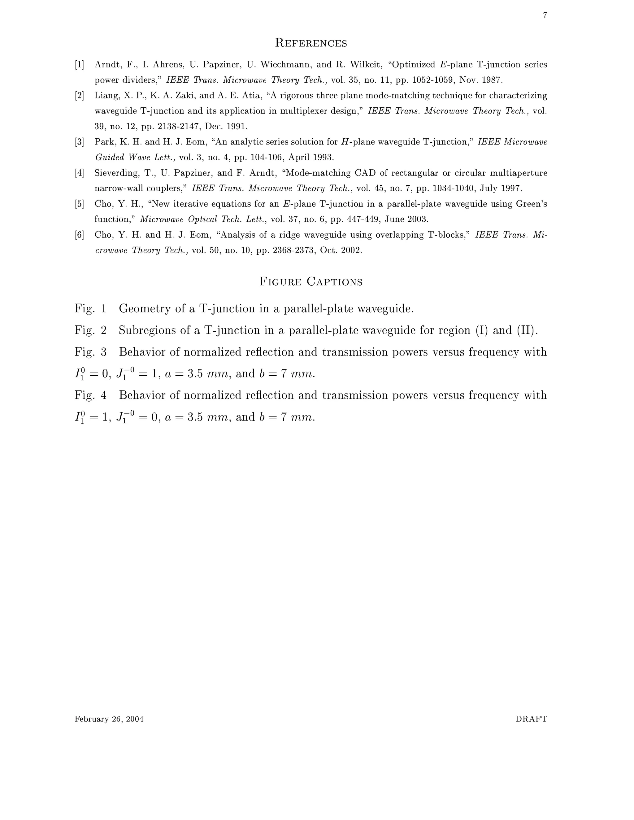 7
References
1] Arndt, F., I. Ahrens, U. Papziner, U. Wiechmann, and R. Wilkeit, Optimized E-plane T-junction series
power dividers," IEEE Trans. Microwave Theory Tech., vol. 35, no. 11, pp. 1052-1059, Nov. 1987.
2] Liang, X. P., K. A. Zaki, and A. E. Atia, A rigorous three plane mode-matching technique for characterizing
waveguide T-junction and its application in multiplexer design," IEEE Trans. Microwave Theory Tech., vol.
39, no. 12, pp. 2138-2147, Dec. 1991.
3] Park, K. H. and H. J. Eom, An analytic series solution for H-plane waveguide T-junction," IEEE Microwave
Guided Wave Lett., vol. 3, no. 4, pp. 104-106, April 1993.
4] Sieverding, T., U. Papziner, and F. Arndt, Mode-matching CAD of rectangular or circular multiaperture
narrow-wall couplers," IEEE Trans. Microwave Theory Tech., vol. 45, no. 7, pp. 1034-1040, July 1997.
5] Cho, Y. H., New iterative equations for an E-plane T-junction in a parallel-plate waveguide using Green's
function," Microwave Optical Tech. Lett., vol. 37, no. 6, pp. 447-449, June 2003.
6] Cho, Y. H. and H. J. Eom, Analysis of a ridge waveguide using overlapping T-blocks," IEEE Trans. Mi-
crowave Theory Tech., vol. 50, no. 10, pp. 2368-2373, Oct. 2002.
Figure Captions
Fig. 1 Geometry of a T-junction in a parallel-plate waveguide.
Fig. 2 Subregions of a T-junction in a parallel-plate waveguide for region (I) and (II).
Fig. 3 Behavior of normalized re ection and transmission powers versus frequency with
I0
1 = 0, J;0
1 = 1, a = 3:5 mm, and b = 7 mm.
Fig. 4 Behavior of normalized re ection and transmission powers versus frequency with
I0
1 = 1, J;0
1 = 0, a = 3:5 mm, and b = 7 mm.
February 26, 2004 DRAFT
 