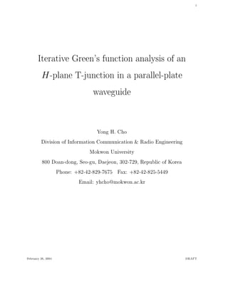 1
Iterative Green's function analysis of an
H-plane T-junction in a parallel-plate
waveguide
Yong H. Cho
Division of Information Communication & Radio Engineering
Mokwon University
800 Doan-dong, Seo-gu, Daejeon, 302-729, Republic of Korea
Phone: +82-42-829-7675 Fax: +82-42-825-5449
Email: yhcho@mokwon.ac.kr
February 26, 2004 DRAFT
 