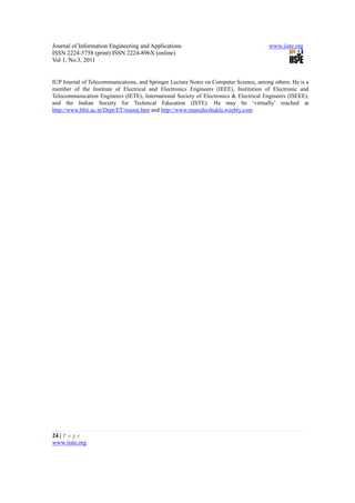 Journal of Information Engineering and Applications                                    www.iiste.org
ISSN 2224-5758 (print) ISSN 2224-896X (online)
Vol 1, No.3, 2011


IUP Journal of Telecommunications, and Springer Lecture Notes on Computer Science, among others. He is a
member of the Institute of Electrical and Electronics Engineers (IEEE), Institution of Electronic and
Telecommunication Engineers (IETE), International Society of Electronics & Electrical Engineers (ISEEE),
and the Indian Society for Technical Education (ISTE). He may be ‘virtually’ reached at
http://www.hbti.ac.in/Dept/ET/manoj.htm and http://www.manojkrshukla.weebly.com.




24 | P a g e
www.iiste.org
 