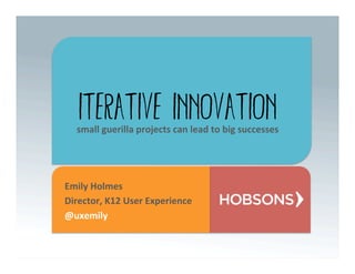 Iterative Innovation
   small	
  guerilla	
  projects	
  can	
  lead	
  to	
  big	
  successes	
  




Emily	
  Holmes	
  
Director,	
  K12	
  User	
  Experience	
  
@uxemily	
  
 