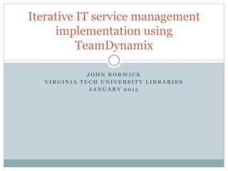 J O H N B O R W I C K
V I R G I N I A T E C H U N I V E R S I T Y L I B R A R I E S
J A N U A R Y 2 0 1 5
Iterative IT service management
implementation using
TeamDynamix
 