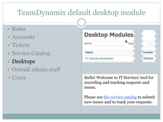 TeamDynamix default desktop module
 Roles
 Accounts
 Tickets
 Service Catalog
 Desktops
 Overall admin stuff
 Users Hello! Welcome to IT Services' tool for
recording and tracking requests and
issues.
Please use the service catalog to submit
new issues and to track your requests.
 