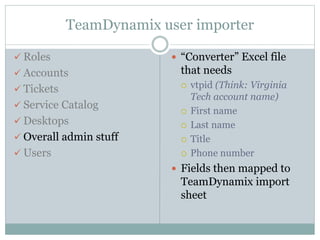 TeamDynamix user importer
 Roles
 Accounts
 Tickets
 Service Catalog
 Desktops
 Overall admin stuff
 Users
 “Converter” Excel file
that needs
 vtpid (Think: Virginia
Tech account name)
 First name
 Last name
 Title
 Phone number
 Fields then mapped to
TeamDynamix import
sheet
 
