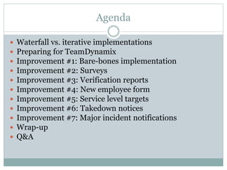 Agenda
 Waterfall vs. iterative implementations
 Preparing for TeamDynamix
 Improvement #1: Bare-bones implementation
 Improvement #2: Surveys
 Improvement #3: Verification reports
 Improvement #4: New employee form
 Improvement #5: Service level targets
 Improvement #6: Takedown notices
 Improvement #7: Major incident notifications
 Wrap-up
 Q&A
 