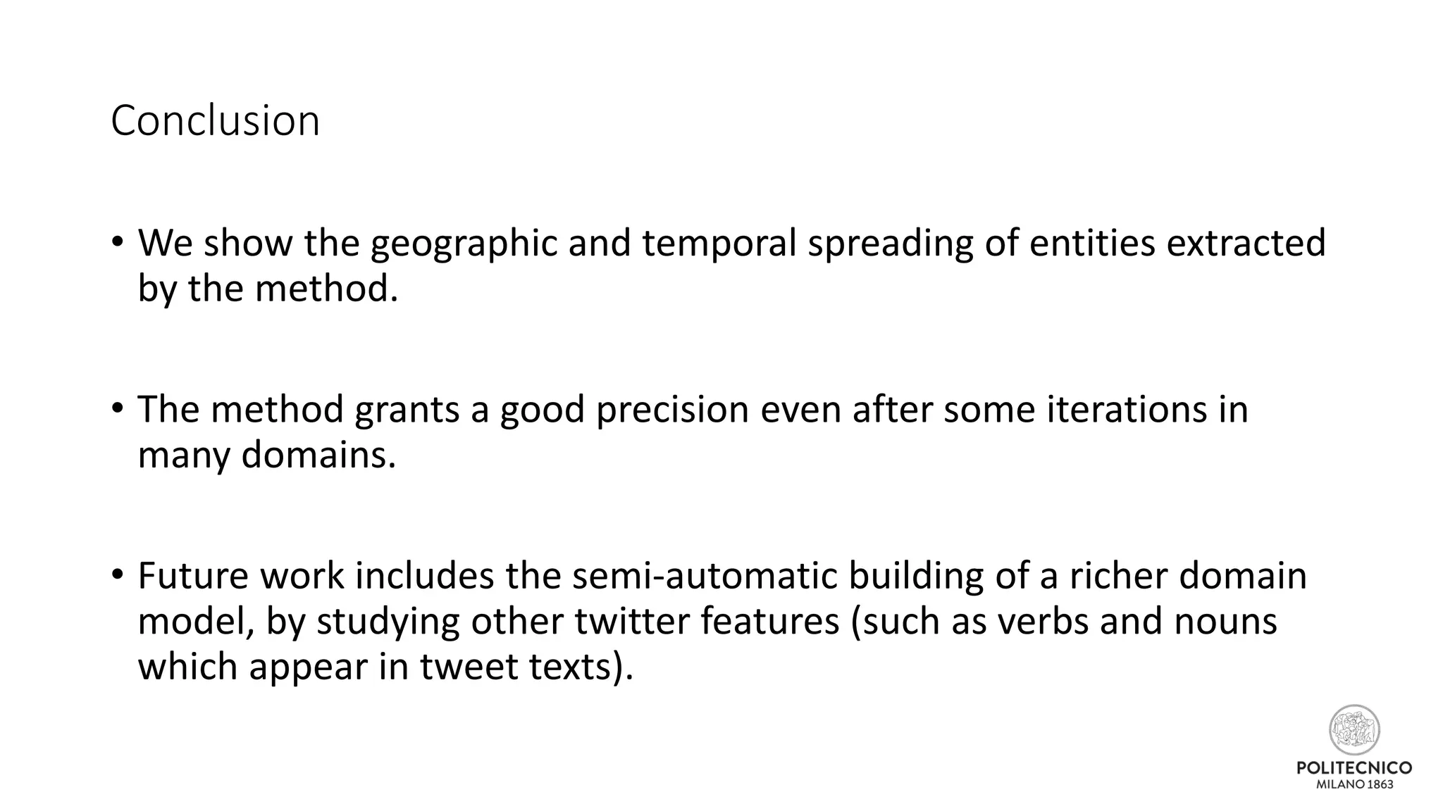 Conclusion
• We show the geographic and temporal spreading of entities extracted
by the method.
• The method grants a good precision even after some iterations in
many domains.
• Future work includes the semi-automatic building of a richer domain
model, by studying other twitter features (such as verbs and nouns
which appear in tweet texts).
 