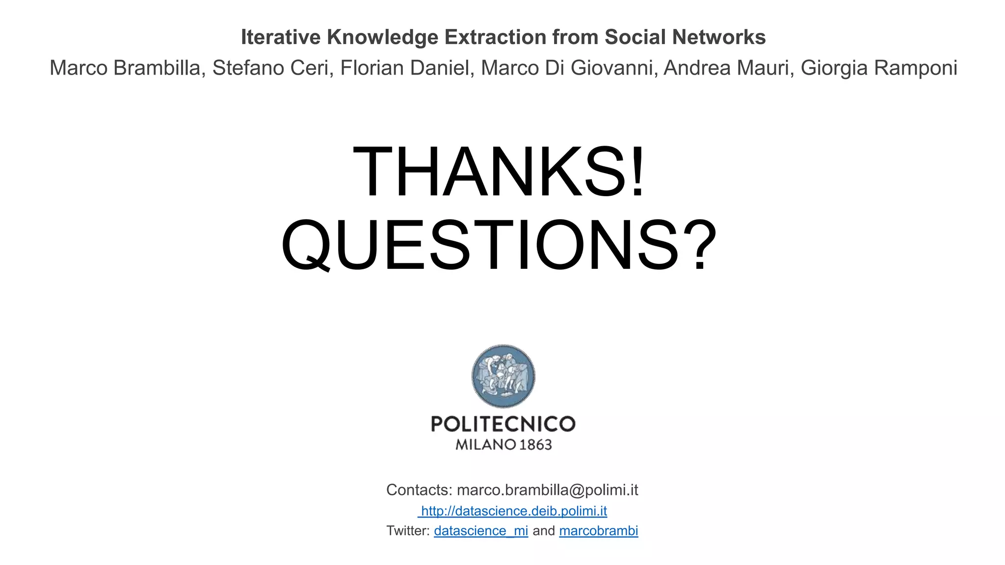 THANKS!
QUESTIONS?
Contacts: marco.brambilla@polimi.it
http://datascience.deib.polimi.it
Twitter: datascience_mi and marcobrambi
Iterative Knowledge Extraction from Social Networks
Marco Brambilla, Stefano Ceri, Florian Daniel, Marco Di Giovanni, Andrea Mauri, Giorgia Ramponi
 