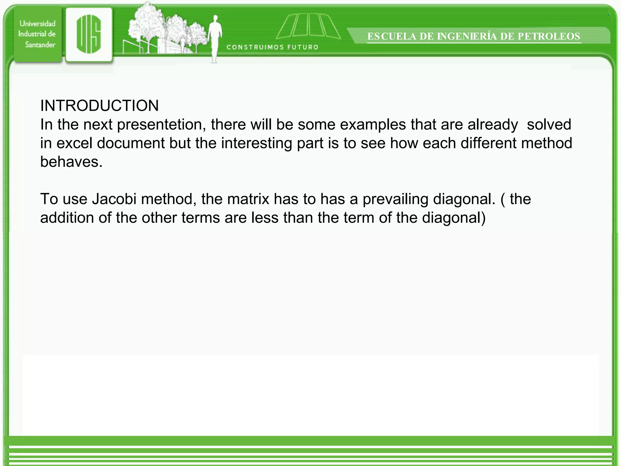 INTRODUCTION In the next presentetion, there will be some examples that are already  solved in excel document but the interesting part is to see how each different method behaves. To use Jacobi method, the matrix has to has a prevailing diagonal. ( the addition of the other terms are less than the term of the diagonal) 