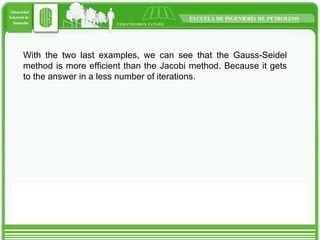 With the two last examples, we can see that the Gauss-Seidel method is more efficient than the Jacobi method. Because it gets to the answer in a less number of iterations. 