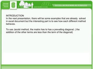 INTRODUCTION In the next presentetion, there will be some examples that are already  solved in excel document but the interesting part is to see how each different method behaves. To use Jacobi method, the matrix has to has a prevailing diagonal. ( the addition of the other terms are less than the term of the diagonal) 