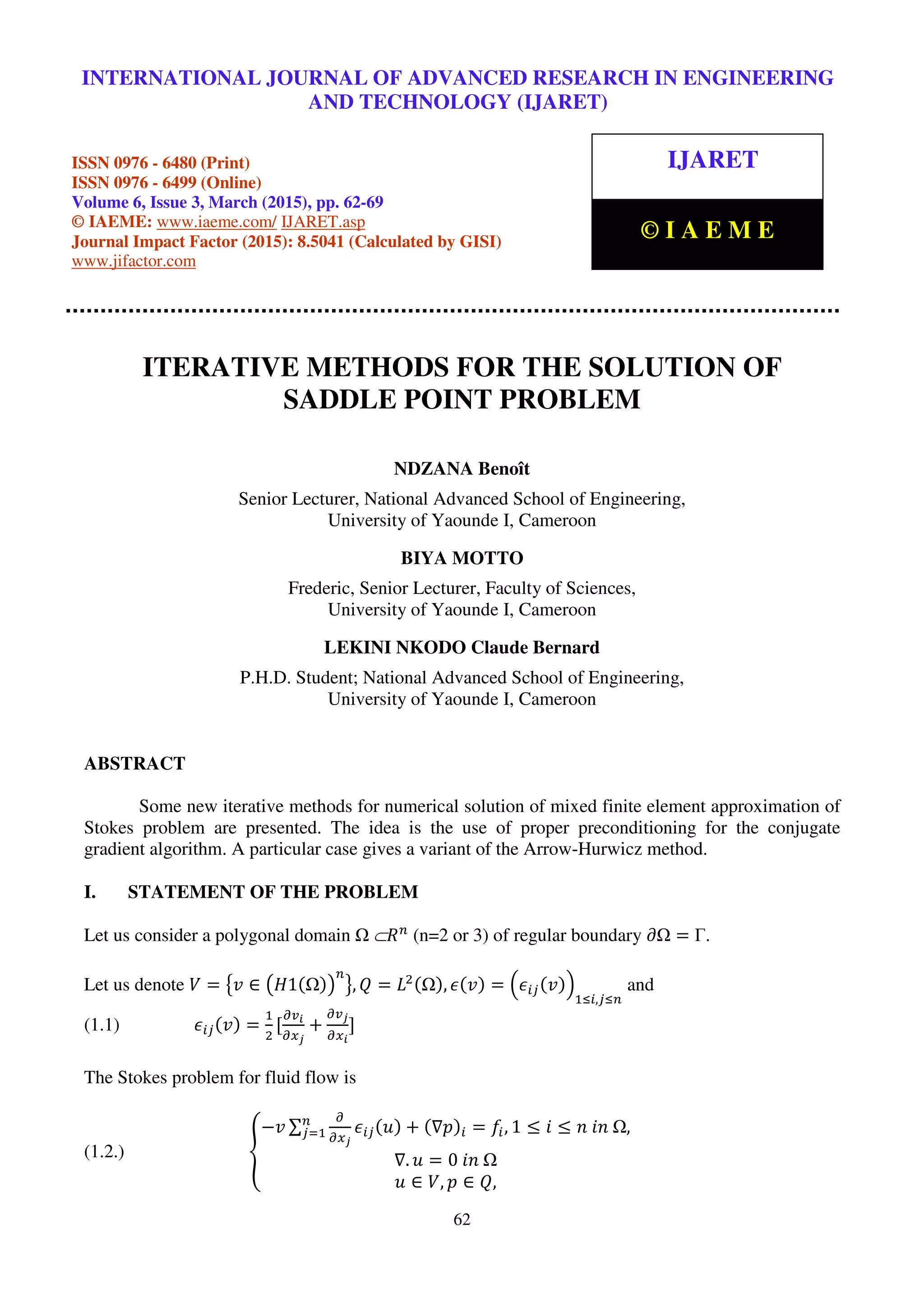 International Journal of Advanced Research in Engineering and Technology (IJARET), ISSN 0976 –
6480(Print), ISSN 0976 – 6499(Online), Volume 6, Issue 3, March (2015), pp. 62-69 © IAEME
62
ITERATIVE METHODS FOR THE SOLUTION OF
SADDLE POINT PROBLEM
NDZANA Benoît
Senior Lecturer, National Advanced School of Engineering,
University of Yaounde I, Cameroon
BIYA MOTTO
Frederic, Senior Lecturer, Faculty of Sciences,
University of Yaounde I, Cameroon
LEKINI NKODO Claude Bernard
P.H.D. Student; National Advanced School of Engineering,
University of Yaounde I, Cameroon
ABSTRACT
Some new iterative methods for numerical solution of mixed finite element approximation of
Stokes problem are presented. The idea is the use of proper preconditioning for the conjugate
gradient algorithm. A particular case gives a variant of the Arrow-Hurwicz method.
I. STATEMENT OF THE PROBLEM
Let us consider a polygonal domain 	⊂ܴ௡
(n=2 or 3) of regular boundary ߲ = Γ.
Let us denote ܸ = ൛‫ݒ‬ ∈ ൫‫1ܪ‬ሺ ሻ൯
௡
ൟ, ܳ = ‫ܮ‬ଶሺ ሻ, ߳ሺ‫ݒ‬ሻ = ቀ߳௜௝ሺ‫ݒ‬ሻቁ
ଵஸ௜,௝ஸ௡
and
(1.1) ߳௜௝ሺ‫ݒ‬ሻ =
ଵ
ଶ
[
డ௩೔
డ௫ೕ
+
డ௩ೕ
డ௫೔
]
The Stokes problem for fluid flow is
(1.2.) ൞
−‫ݒ‬ ∑
డ
డ௫ೕ
߳௜௝ሺ‫ݑ‬ሻ + ሺ∇‫݌‬ሻ௜ = ݂௜, 1 ≤ ݅ ≤ ݊	݅݊	 ,௡
௝ୀଵ
∇. ‫ݑ‬ = 0	݅݊	
‫ݑ‬ ∈ ܸ, ‫݌‬ ∈ ܳ,
INTERNATIONAL JOURNAL OF ADVANCED RESEARCH IN ENGINEERING
AND TECHNOLOGY (IJARET)
ISSN 0976 - 6480 (Print)
ISSN 0976 - 6499 (Online)
Volume 6, Issue 3, March (2015), pp. 62-69
© IAEME: www.iaeme.com/ IJARET.asp
Journal Impact Factor (2015): 8.5041 (Calculated by GISI)
www.jifactor.com
IJARET
© I A E M E
 