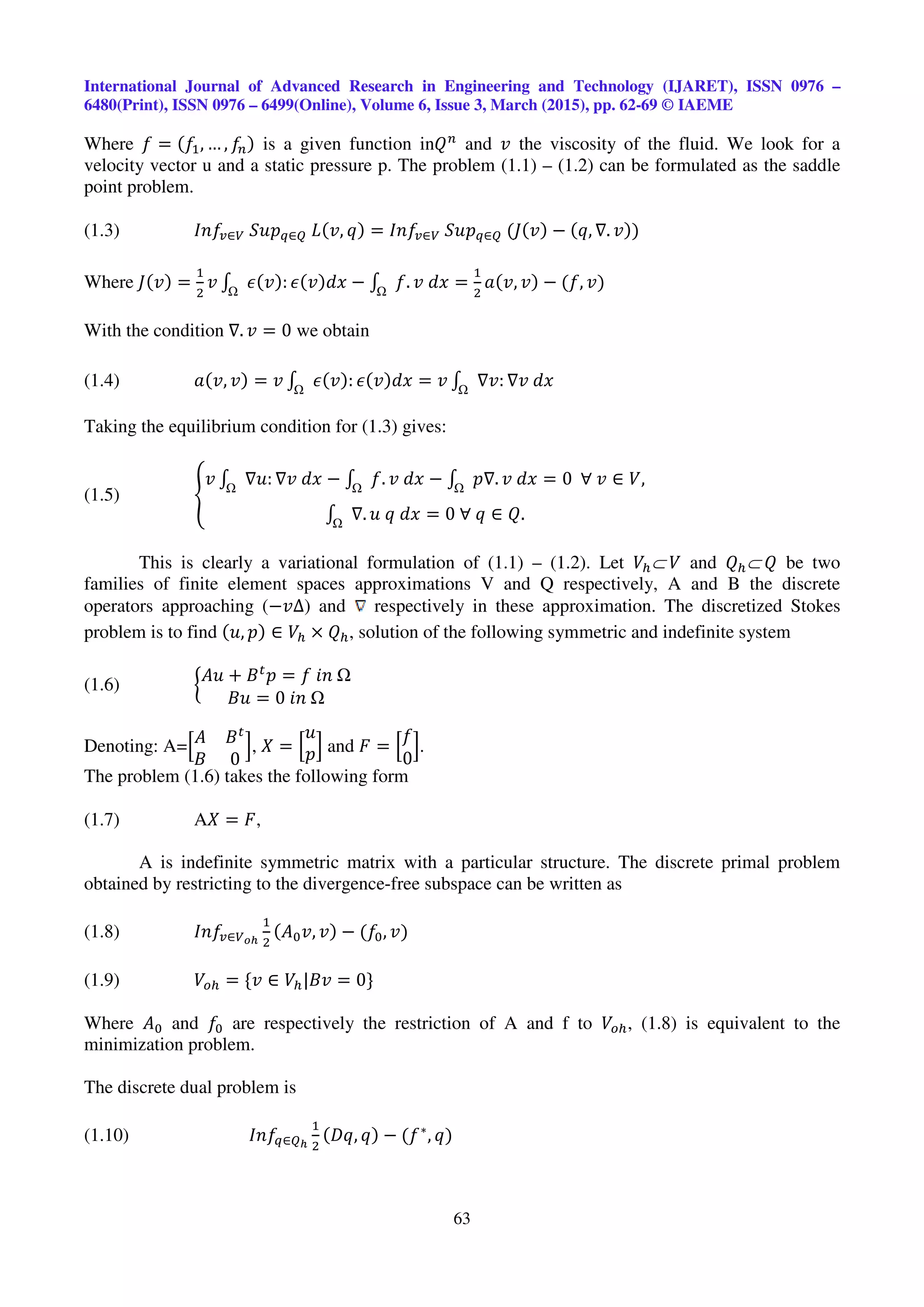 International Journal of Advanced Research in Engineering and Technology (IJARET), ISSN 0976 –
6480(Print), ISSN 0976 – 6499(Online), Volume 6, Issue 3, March (2015), pp. 62-69 © IAEME
63
Where ݂ = ሺ݂ଵ, … , ݂௡ሻ is a given function inܳ௡
and ‫ݒ‬ the viscosity of the fluid. We look for a
velocity vector u and a static pressure p. The problem (1.1) – (1.2) can be formulated as the saddle
point problem.
(1.3) ‫݂݊ܫ‬௩∈௏	ܵ‫݌ݑ‬௤∈ொ	‫ܮ‬ሺ‫,ݒ‬ ‫ݍ‬ሻ = ‫݂݊ܫ‬௩∈௏	ܵ‫݌ݑ‬௤∈ொ	ሺ‫ܬ‬ሺ‫ݒ‬ሻ − ሺ‫,ݍ‬ ∇. ‫ݒ‬ሻሻ
Where ‫ܬ‬ሺ‫ݒ‬ሻ =
ଵ
ଶ
‫ݒ‬ ‫׬‬ ߳ሺ‫ݒ‬ሻ: ߳ሺ‫ݒ‬ሻ݀‫ݔ‬ − ‫׬‬ ݂. ‫ݔ݀	ݒ‬ =
ଵ
ଶ
ܽሺ‫,ݒ‬ ‫ݒ‬ሻ − ሺ݂, ‫ݒ‬ሻ
With the condition ∇. ‫ݒ‬ = 0 we obtain
(1.4) ܽሺ‫,ݒ‬ ‫ݒ‬ሻ = ‫ݒ‬ ‫׬‬ ߳ሺ‫ݒ‬ሻ: ߳ሺ‫ݒ‬ሻ݀‫ݔ‬ = ‫ݒ‬ ‫׬‬ ∇‫:ݒ‬ ∇‫ݔ݀	ݒ‬
Taking the equilibrium condition for (1.3) gives:
(1.5) ቐ
‫ݒ‬ ‫׬‬ ∇‫:ݑ‬ ∇‫ݔ݀	ݒ‬ − ‫׬‬ ݂. ‫ݔ݀	ݒ‬ − ‫׬‬ ‫.∇݌‬ ‫ݔ݀	ݒ‬ = 0		∀	‫ݒ‬ ∈ ܸ,
‫׬‬ ∇. ‫ݔ݀	ݍ	ݑ‬ = 0	∀	‫ݍ‬ ∈ ܳ.
This is clearly a variational formulation of (1.1) – (1.2). Let ܸ௛⊂	ܸ and ܳ௛⊂	ܳ be two
families of finite element spaces approximations V and Q respectively, A and B the discrete
operators approaching (−‫)∆ݒ‬ and respectively in these approximation. The discretized Stokes
problem is to find ሺ‫,ݑ‬ ‫݌‬ሻ ∈ ܸ௛ × ܳ௛, solution of the following symmetric and indefinite system
(1.6) ൜
‫ݑܣ‬ + ‫ܤ‬௧
‫݌‬ = ݂	݅݊	
‫ݑܤ‬ = 0	݅݊	
Denoting: A=ቂ‫ܣ‬ ‫ܤ‬௧
‫ܤ‬ 0
ቃ, ܺ = ቂ
‫ݑ‬
‫݌‬ቃ and ‫ܨ‬ = ቂ
݂
0
ቃ.
The problem (1.6) takes the following form
(1.7) Aܺ = ‫,ܨ‬
A is indefinite symmetric matrix with a particular structure. The discrete primal problem
obtained by restricting to the divergence-free subspace can be written as
(1.8) ‫݂݊ܫ‬௩∈௏೚೓
ଵ
ଶ
ሺ‫ܣ‬଴‫,ݒ‬ ‫ݒ‬ሻ − ሺ݂଴, ‫ݒ‬ሻ
(1.9) ܸ௢௛ = {‫ݒ‬ ∈ ܸ௛|‫ݒܤ‬ = 0}
Where ‫ܣ‬଴ and ݂଴ are respectively the restriction of A and f to ܸ௢௛, (1.8) is equivalent to the
minimization problem.
The discrete dual problem is
(1.10) ‫݂݊ܫ‬௤∈ொ೓
ଵ
ଶ
ሺ‫,ݍܦ‬ ‫ݍ‬ሻ − ሺ݂∗
, ‫ݍ‬ሻ
 