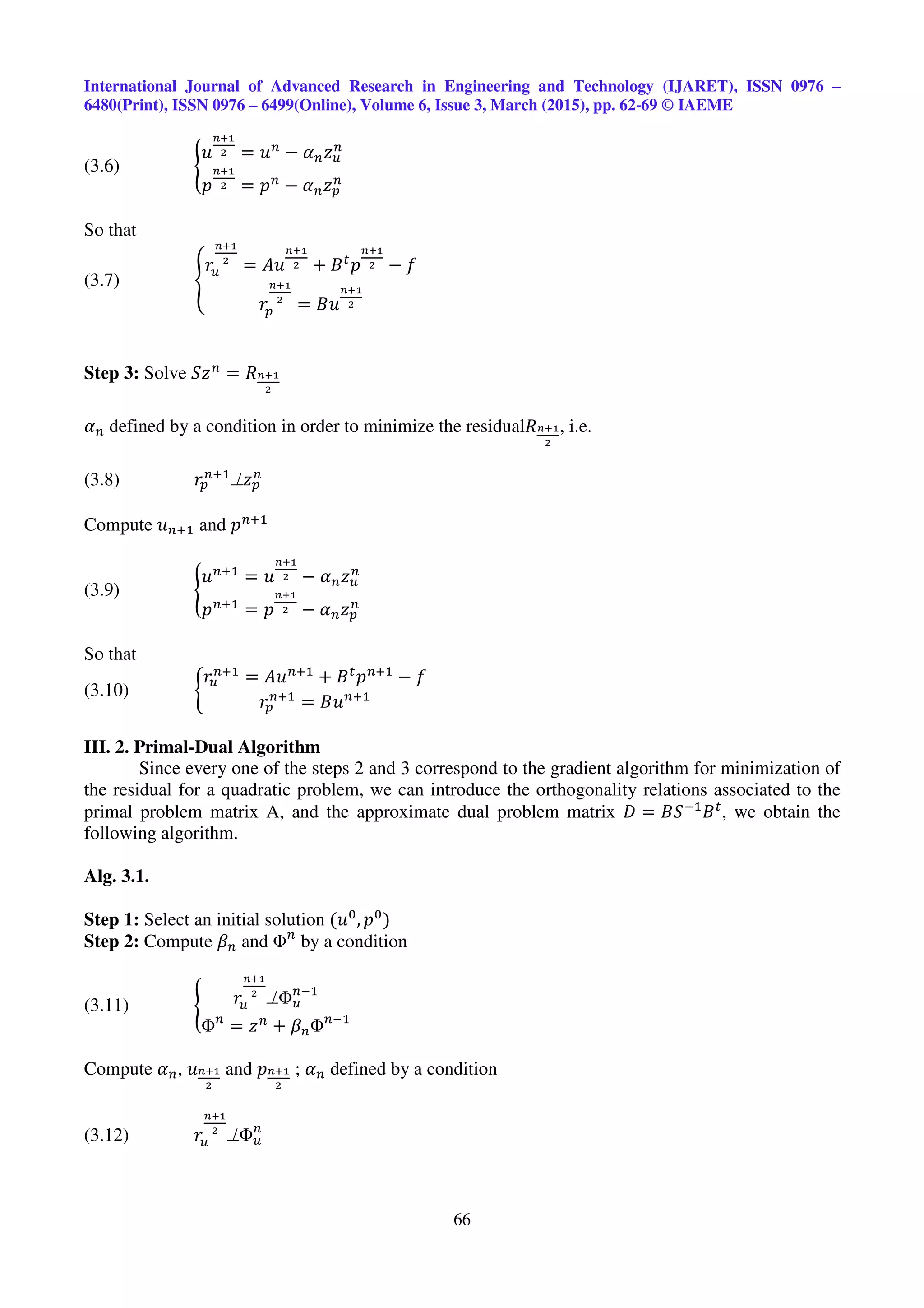 International Journal of Advanced Research in Engineering and Technology (IJARET), ISSN 0976 –
6480(Print), ISSN 0976 – 6499(Online), Volume 6, Issue 3, March (2015), pp. 62-69 © IAEME
66
(3.6) ൝
‫ݑ‬
೙శభ
మ = ‫ݑ‬௡
− ߙ௡‫ݖ‬௨
௡
‫݌‬
೙శభ
మ = ‫݌‬௡
− ߙ௡‫ݖ‬௣
௡
So that
(3.7) ቐ
‫ݎ‬௨
೙శభ
మ
= ‫ݑܣ‬
೙శభ
మ + ‫ܤ‬௧
‫݌‬
೙శభ
మ − ݂
‫ݎ‬௣
೙శభ
మ
= ‫ݑܤ‬
೙శభ
మ
Step 3: Solve ܵ‫ݖ‬௡
= ܴ೙శభ
మ
ߙ௡ defined by a condition in order to minimize the residualܴ೙శభ
మ
, i.e.
(3.8) ‫ݎ‬௣
௡ାଵ
⊥‫ݖ‬௣
௡
Compute ‫ݑ‬௡ାଵ and ‫݌‬௡ାଵ
(3.9) ൝
‫ݑ‬௡ାଵ
= ‫ݑ‬
೙శభ
మ − ߙ௡‫ݖ‬௨
௡
‫݌‬௡ାଵ
= ‫݌‬
೙శభ
మ − ߙ௡‫ݖ‬௣
௡
So that
(3.10) ቊ
‫ݎ‬௨
௡ାଵ
= ‫ݑܣ‬௡ାଵ
+ ‫ܤ‬௧
‫݌‬௡ାଵ
− ݂
‫ݎ‬௣
௡ାଵ
= ‫ݑܤ‬௡ାଵ
III. 2. Primal-Dual Algorithm
Since every one of the steps 2 and 3 correspond to the gradient algorithm for minimization of
the residual for a quadratic problem, we can introduce the orthogonality relations associated to the
primal problem matrix A, and the approximate dual problem matrix ‫ܦ‬ = ‫ܵܤ‬ିଵ
‫ܤ‬௧
, we obtain the
following algorithm.
Alg. 3.1.
Step 1: Select an initial solution (‫ݑ‬଴
, ‫݌‬଴
)
Step 2: Compute ߚ௡ and Φ௡
by a condition
(3.11) ൝ ‫ݎ‬௨
೙శభ
మ
⊥Φ௨
௡ିଵ
Φ௡
= ‫ݖ‬௡
+ ߚ௡Φ௡ିଵ
Compute ߙ௡, ‫ݑ‬೙శభ
మ
and ‫݌‬೙శభ
మ
; ߙ௡ defined by a condition
(3.12) ‫ݎ‬௨
೙శభ
మ
⊥Φ௨
௡
 
