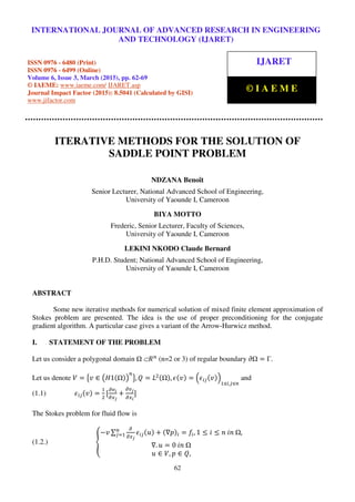International Journal of Advanced Research in Engineering and Technology (IJARET), ISSN 0976 –
6480(Print), ISSN 0976 – 6499(Online), Volume 6, Issue 3, March (2015), pp. 62-69 © IAEME
62
ITERATIVE METHODS FOR THE SOLUTION OF
SADDLE POINT PROBLEM
NDZANA Benoît
Senior Lecturer, National Advanced School of Engineering,
University of Yaounde I, Cameroon
BIYA MOTTO
Frederic, Senior Lecturer, Faculty of Sciences,
University of Yaounde I, Cameroon
LEKINI NKODO Claude Bernard
P.H.D. Student; National Advanced School of Engineering,
University of Yaounde I, Cameroon
ABSTRACT
Some new iterative methods for numerical solution of mixed finite element approximation of
Stokes problem are presented. The idea is the use of proper preconditioning for the conjugate
gradient algorithm. A particular case gives a variant of the Arrow-Hurwicz method.
I. STATEMENT OF THE PROBLEM
Let us consider a polygonal domain 	⊂ܴ௡
(n=2 or 3) of regular boundary ߲ = Γ.
Let us denote ܸ = ൛‫ݒ‬ ∈ ൫‫1ܪ‬ሺ ሻ൯
௡
ൟ, ܳ = ‫ܮ‬ଶሺ ሻ, ߳ሺ‫ݒ‬ሻ = ቀ߳௜௝ሺ‫ݒ‬ሻቁ
ଵஸ௜,௝ஸ௡
and
(1.1) ߳௜௝ሺ‫ݒ‬ሻ =
ଵ
ଶ
[
డ௩೔
డ௫ೕ
+
డ௩ೕ
డ௫೔
]
The Stokes problem for fluid flow is
(1.2.) ൞
−‫ݒ‬ ∑
డ
డ௫ೕ
߳௜௝ሺ‫ݑ‬ሻ + ሺ∇‫݌‬ሻ௜ = ݂௜, 1 ≤ ݅ ≤ ݊	݅݊	 ,௡
௝ୀଵ
∇. ‫ݑ‬ = 0	݅݊	
‫ݑ‬ ∈ ܸ, ‫݌‬ ∈ ܳ,
INTERNATIONAL JOURNAL OF ADVANCED RESEARCH IN ENGINEERING
AND TECHNOLOGY (IJARET)
ISSN 0976 - 6480 (Print)
ISSN 0976 - 6499 (Online)
Volume 6, Issue 3, March (2015), pp. 62-69
© IAEME: www.iaeme.com/ IJARET.asp
Journal Impact Factor (2015): 8.5041 (Calculated by GISI)
www.jifactor.com
IJARET
© I A E M E
 
