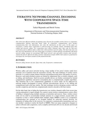 International Journal of Ad hoc, Sensor & Ubiquitous Computing (IJASUC) Vol.5, No.6, December 2014
DOI : 10.5121/ijasuc.2014.5602 9
ITERATIVE NETWORK-CHANNEL DECODING
WITH COOPERATIVE SPACE-TIME
TRANSMISSION
Saikat Majumder and Shrish Verma
Department of Electronics and Telecommunication Engineering,
National Institute of Technology Raipur, India
ABSTRACT
One of the most efficient methods of exploiting space diversity for portable wireless devices is cooperative
communication utilizing space-time block codes. In cooperative communication, users besides
communicating their own information, also relay the information of other users. In this paper we
investigate a scheme where cooperation is achieved using two methods, namely, distributed space-time
coding and network coding. Two cooperating users utilize Alamouti space time code for inter-user
cooperation and in addition utilize a third relay which performs network coding. The third relay does not
have any of its information to be sent. In this paper we propose a scheme utilizing convolutional code based
network coding, instead of conventional XOR based network code and utilize iterative joint network-
channel decoder for efficient decoding. Extrinsic information transfer (EXIT) chart analysis is performed to
investigate the convergence property of the proposed decoder.
KEYWORDS
Network coding, Iterative decoder, Space-time code, Cooperative communication
1. INTRODUCTION
Wireless adhoc and sensor networks having a large number of low power wireless nodes have
attracted a lot of attention from the researchers recently. The main challenge of wireless sensor
networks is to achieve proper balance between transmit/processing power and quality of service.
However, such multi-terminal systems are limited by impairments due to wireless channels, such
as fading, and interference. Such low power portable devices are further constrained by limited
computational capabilities and power consumption due to computationally complex algorithms.
This limitation due to low computational capabilities of sensor nodes can be addressed by
utilizing modern development in power efficient microelectronic devices or by shifting the
computational load to the base station. The later technique involves designing systems with low
encoder complexity and relatively computationally intensive decoder at the base-station.
On the other hand, due to fading the transmission over wireless channels suffer from severe time
varying attenuation in signal strength. For a point to point wireless communication system, effect
of fading is mitigated using multiple antennas at transmitter and receiver. Since, wireless sensor
nodes are too small to accommodate multiple antennas on a single terminal, several nodes can
cooperate to form a virtual multiple-input multiple output (MIMO) system [1-2]. Cooperative
communication has emerged as an accepted method for achieving transmit diversity for
mitigation of fading effect at the receivers. In cooperative communication transmitting users use
one another’s antenna to realize the benefit of MIMO. There are many cooperative strategies to
achieve efficient node cooperation, such as amplify and forward (AF) [2,3,4], decode and forward
 