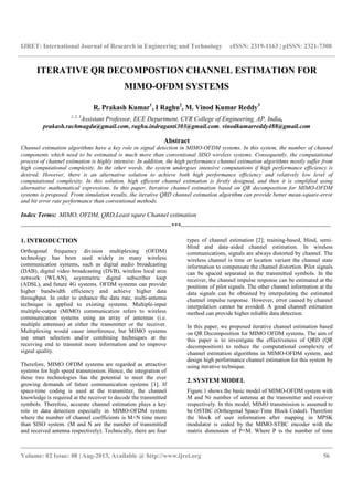 IJRET: International Journal of Research in Engineering and Technology eISSN: 2319-1163 | pISSN: 2321-7308
__________________________________________________________________________________________
Volume: 02 Issue: 08 | Aug-2013, Available @ http://www.ijret.org 56
ITERATIVE QR DECOMPOSTION CHANNEL ESTIMATION FOR
MIMO-OFDM SYSTEMS
R. Prakash Kumar1
, I Raghu2
, M. Vinod Kumar Reddy3
1, 2, 3
Assistant Professor, ECE Department, CVR College of Engineering, AP, India,
prakash.rachmagdu@gmail.com, raghu.indraganti303@gmail.com, vinodkumarreddy488@gmail.com
Abstract
Channel estimation algorithms have a key role in signal detection in MIMO-OFDM systems. In this system, the number of channel
components which need to be estimated is much more than conventional SISO wireless systems. Consequently, the computational
process of channel estimation is highly intensive. In addition, the high performance channel estimation algorithms mostly suffer from
high computational complexity. In the other words, the system undergoes intensive computations if high performance efficiency is
desired. However, there is an alternative solution to achieve both high performance efficiency and relatively low level of
computational complexity. In this solution, high efficient channel estimation is firstly designed, and then it is simplified using
alternative mathematical expressions. In this paper, Iterative channel estimation based on QR decomposition for MIMO-OFDM
systems is proposed. From simulation results, the iterative QRD channel estimation algorithm can provide better mean-square-error
and bit error rate performance than conventional methods.
Index Terms: MIMO, OFDM, QRD,Least squre Channel estimation
-----------------------------------------------------------------------***-----------------------------------------------------------------------
1. INTRODUCTION
Orthogonal frequency division multiplexing (OFDM)
technology has been used widely in many wireless
communication systems, such as digital audio broadcasting
(DAB), digital video broadcasting (DVB), wireless local area
network (WLAN), asymmetric digital subscriber loop
(ADSL), and future 4G systems. OFDM systems can provide
higher bandwidth efficiency and achieve higher data
throughput. In order to enhance the data rate, multi-antenna
technique is applied to existing systems. Multiple-input
multiple-output (MIMO) communication refers to wireless
communication systems using an array of antennas (i.e.
multiple antennas) at either the transmitter or the receiver.
Multiplexing would cause interference, but MIMO systems
use smart selection and/or combining techniques at the
receiving end to transmit more information and to improve
signal quality.
Therefore, MIMO OFDM systems are regarded as attractive
systems for high speed transmission. Hence, the integration of
these two technologies has the potential to meet the ever
growing demands of future communication systems [1]. If
space-time coding is used at the transmitter, the channel
knowledge is required at the receiver to decode the transmitted
symbols. Therefore, accurate channel estimation plays a key
role in data detection especially in MIMO-OFDM system
where the number of channel coefficients is M×N time more
than SISO system. (M and N are the number of transmitted
and received antenna respectively). Technically, there are four
types of channel estimation [2]; training-based, blind, semi-
blind and data–aided channel estimation. In wireless
communications, signals are always distorted by channel. The
wireless channel is time or location variant the channel state
information to compensate the channel distortion. Pilot signals
can be spaced separated in the transmitted symbols. In the
receiver, the channel impulse response can be estimated at the
positions of pilot signals. The other channel information at the
data signals can be obtained by interpolating the estimated
channel impulse response. However, error caused by channel
interpolation cannot be avoided. A good channel estimation
method can provide higher reliable data detection.
In this paper, we proposed iterative channel estimation based
on QR Decomposition for MIMO OFDM systems. The aim of
this paper is to investigate the effectiveness of QRD (QR
decomposition) to reduce the computational complexity of
channel estimation algorithms in MIMO-OFDM system, and
design high performance channel estimation for this system by
using iterative technique.
2. SYSTEM MODEL
Figure.1 shows the basic model of MIMO-OFDM system with
M and Nr number of antenna at the transmitter and receiver
respectively. In this model, MIMO transmission is assumed to
be OSTBC (Orthogonal Space-Time Block Coded). Therefore
the block of user information after mapping in MPSK
modulator is coded by the MIMO-STBC encoder with the
matrix dimension of P×M. Where P is the number of time
 