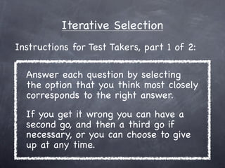 Iterative Selection
Instructions for Test Takers, part 1 of 2:

  Answer each question by selecting
  the option that you think most closely
  corresponds to the right answer.
  If you get it wrong you can have a
  second go, and then a third go if
  necessary, or you can choose to give
  up at any time.
 