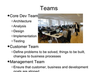 Teams
•Core Dev Team
 o Architecture
 o Analysis
 o Design
 o Implementation
 o Testing

•Customer Team
 o Define problems to be solved, things to be built,
   changes to business processes
•Management Team
 o Ensure that customer, business and development
 