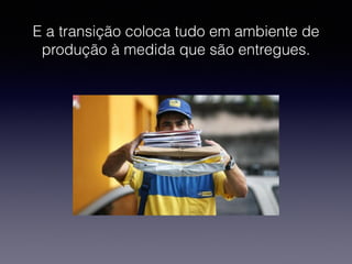 E a transição coloca tudo em ambiente de 
produção à medida que são entregues. 
 