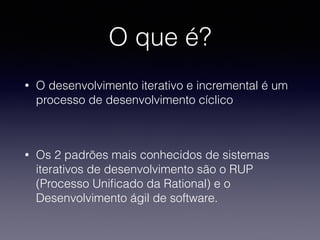 O que é? 
• O desenvolvimento iterativo e incremental é um 
processo de desenvolvimento cíclico 
! 
• Os 2 padrões mais conhecidos de sistemas 
iterativos de desenvolvimento são o RUP 
(Processo Unificado da Rational) e o 
Desenvolvimento ágil de software. 
 