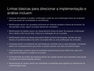 Linhas básicas para direcionar a implementação e 
análise incluem: 
• Qualquer dificuldade no projeto, codificação e teste de uma modificação deve ser sinalizada 
para que possa ser re-projetada ou recodificada. 
• Modificações devem ser ajustadas facilmente em módulos isolados e fáceis de encontrar. Se 
não atendem a isso, algum re-projeto deverá ser necessário. 
• Modificações de tabelas devem ser especialmente fáceis de fazer. Se qualquer modificação 
não é rápida e fácil de ser feita, indica-se a realização de um re-projeto. 
• Modificações devem ser fáceis para serem feitas na forma de iterações. Se elas não são, 
haverá um problema básico tal como um projeto falho ou uma proliferação de correções. 
• Correções devem normalmente ser permitidas por somente uma ou duas iterações. Correções 
devem ser necessariamente para evitar re-projeto durante uma fase de implementação. 
• A implementação existente deve ser analisada freqüentemente para determinar quão bem 
estão sendo atingidos os objetivos do projeto. 
• As ferramentas de análise de programa devem ser usadas sempre que necessário para ajudar 
na análise de implementações parciais. 
• Reclamações do usuário devem ser solicitadas e analisadas para registrar as deficiências da 
implementação atual. 
 