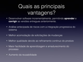 Quais as principais 
vantagens? 
• Desenvolver software incrementalmente, permitindo aprender e 
corrigir as versões entregues anteriormente. 
• Análise antecipada de riscos com a integração progressiva do 
sistema 
• Melhor acomodação de solicitações de mudanças 
• Melhor qualidade devido ao refinamento contínuo do produto 
• Maior facilidade de aprendizagem e amadurecimento do 
processo 
• Aumento da reusabilidade 
 