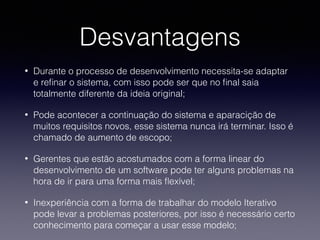 Desvantagens 
• Durante o processo de desenvolvimento necessita-se adaptar 
e refinar o sistema, com isso pode ser que no final saia 
totalmente diferente da ideia original; 
• Pode acontecer a continuação do sistema e aparacição de 
muitos requisitos novos, esse sistema nunca irá terminar. Isso é 
chamado de aumento de escopo; 
• Gerentes que estão acostumados com a forma linear do 
desenvolvimento de um software pode ter alguns problemas na 
hora de ir para uma forma mais flexível; 
• Inexperiência com a forma de trabalhar do modelo Iterativo 
pode levar a problemas posteriores, por isso é necessário certo 
conhecimento para começar a usar esse modelo; 
 