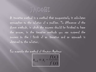 JACOBIA iterative method is a method that progressively it calculates approaches to the solution of a problem. To difference of the direct methods, in which the process should be finished to have the answer, in the iterative methods you can suspend the process to the i finish of an iteration and an approach is obtained to the solution.For example the method of Newton-Raphson
