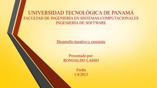 UNIVERSIDAD TECNOLÓGICA DE PANAMÁ
FACULTAD DE INGENIERÍA EN SISTEMAS COMPUTACIONALES
              INGENIERÍA DE SOFTWARE



              Desarrollo iterativo y creciente


                    Presentado por:
                  RONOALDO LASSO

                          Fecha
                         1/4/2013
 
