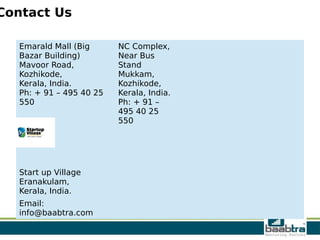 Contact Us
Emarald Mall (Big
Bazar Building)
Mavoor Road,
Kozhikode,
Kerala, India.
Ph: + 91 – 495 40 25
550
NC Complex,
Near Bus
Stand
Mukkam,
Kozhikode,
Kerala, India.
Ph: + 91 –
495 40 25
550
Start up Village
Eranakulam,
Kerala, India.
Email:
info@baabtra.com
 