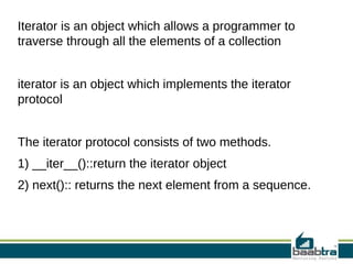 Iterator is an object which allows a programmer to
traverse through all the elements of a collection
iterator is an object which implements the iterator
protocol
The iterator protocol consists of two methods.
1) __iter__()::return the iterator object
2) next():: returns the next element from a sequence.
 
