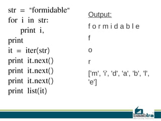 str = "formidable"
for i in str:
print i,
print
it = iter(str)
print it.next()
print it.next()
print it.next()
print list(it)
Output:
f o r m i d a b l e
f
o
r
['m', 'i', 'd', 'a', 'b', 'l',
'e']
 