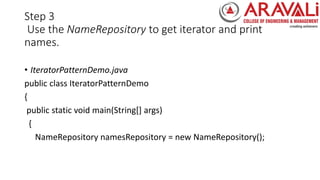 Step 3
Use the NameRepository to get iterator and print
names.
• IteratorPatternDemo.java
public class IteratorPatternDemo
{
public static void main(String[] args)
{
NameRepository namesRepository = new NameRepository();
 