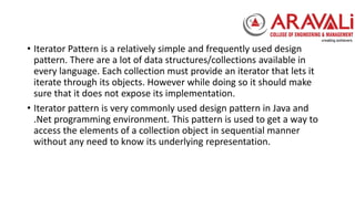 • Iterator Pattern is a relatively simple and frequently used design
pattern. There are a lot of data structures/collections available in
every language. Each collection must provide an iterator that lets it
iterate through its objects. However while doing so it should make
sure that it does not expose its implementation.
• Iterator pattern is very commonly used design pattern in Java and
.Net programming environment. This pattern is used to get a way to
access the elements of a collection object in sequential manner
without any need to know its underlying representation.
 